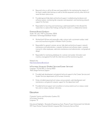 • Required to be on call at all times and responsible for the maintaining the integrity of
the team’s weekly data backups as well as the lab equipment and any other technical
issues the team came across.
• Provided general help desk and technical support, troubleshooting hardware and
software systems, maintaining lab computers and equipment, and maintaining network
support for the team.
• Responsible for launching and maintaining a web-based platform that allowed the
researchers to capture their findings and log their results in a collaborative manner.
Diamond Brand Outdoors
Arden, NC (July 1997 to December 2004)
Information Technology/Database Analyst
• Worked both full-time and seasonally under contract with a prominent outdoor retail
store and manufacturing plant in Western North Carolina.
• Responsible for general customer service, help desk and technical support, network
maintenance and administration, computer hardware and software repair, computer
training for other employees, web store maintenance and administration, and graphical
design.
• Responsible for maintaining databases for customer and vendor information and
inventory management for both the retail store and the manufacturing plant.
Related Links:
http://www.diamondbrand.com
LeTourneau University (Student Services/Career Services)
Longview, TX (Fall 2001 to Spring 2005)
Web Design/Technical Support
• Provided web development and general technical support to the Career Services and
Student Services departments at LeTourneau University.
• Duties included preparing local campus announcements, web development and
maintenance, and general computer support for the department staff
• Provided technical support and consultation at various events such as campus career
fairs and on-campus employer interviews.
Education
Computer Science and Information Systems, B.S.
LeTourneau University
Longview, TX
Educational Highlights - Biomedical Engineering Team, Phoenix Project (Unmanned Arial Vehicle),
HPV Team (Human Powered Vehicle), Longview Blitz Community Service Work.
 
