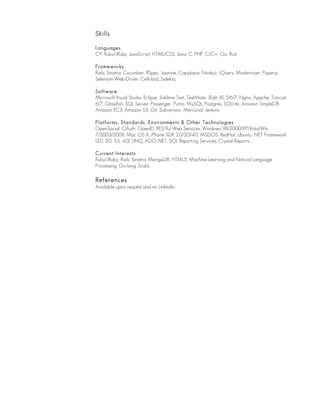 Skills
Languages
C#, Ruby/JRuby, JavaScript, HTML/CSS, Java, C, PHP, C/C++, Go, Rust
Frameworks
Rails, Sinatra, Cucumber, RSpec, Jasmine, Capybara, Node.js, JQuery, Modernizer, Paper.js,
Selenium Web-Driver, Celluloid, Sidekiq
Software
Microsoft Visual Studio, Eclipse, Sublime Text, TextMate, JEdit, IIS 5/6/7, Nginx, Apache, Tomcat
6/7, Glassfish, SQL Server, Passenger, Puma, MySQL, Postgres, SQLLite, Amazon SimpleDB,
Amazon EC3, Amazon S3, Git, Subversion, Mercurial, Jenkins
Platforms, Standards, Environments & Other Technologies
OpenSocial, OAuth, OpenID, RESTful Web Services, Windows 98/2000/XP/Vista/Win
7/2003/2008, Mac OS X, iPhone SDK 2.0/3.0/4.0, MSDOS, RedHat, Ubuntu, .NET Framework
(2.0, 3.0, 3.5, 4.0), LINQ, ADO .NET, SQL Reporting Services, Crystal Reports
Current Interests
Ruby/JRuby, Rails, Sinatra, MongoDB, HTML5, Machine Learning and Natural Language
Processing, Go-lang, Scala
References
Available upon request and on LinkedIn.
 