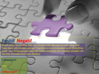 Positif/Negatif
Segala yang kita pikirkan, lihat dan lakukan telah dipengaruhi oleh 'sikap' kita
Sikap dapat kita lukiskan sebagai "bagaimana anda merasakan dunia disekeliling
anda". Kita mengutarakan sikap kita melalui kata-kata dan tindakan-tindakan dan
kita bisa memakai salah satu diantara:
1 Sikap positif
atau
2 Sikap negatif
 
