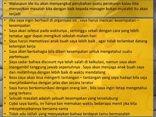 • Walaupun ide itu akan menyangkut perubahan suatu peraturan-kalau kita
menyajikan masalah kita dengan baik kepada manager bukan mustahil itu akan
terjadi
• Jika saya ingin berhasil di organisasi ini , saya harus mencari kesempatan –
kesempatan
• Saya akan selesai pada waktunya , seminggu sekali dengan cara yang lebih
tertatur agar dapat mengikuti sekolah malam hari
• Saya harus memotivasi anak buah saya lebih baik , agar tidak terlambat datang
ketempat kerja
• Saya akan berbahagia bila diberi kesempatan untuk mengetahui suatu
pertemuan
• Saya sadar bahwa discount nya telah salah di kalkulasi, namun saya akan
mengambil tanggung jawab sepenuhnya . Saya akan menjaga anak buah saya
dan melatihnya dengan lebih baik di waktu mendatang
• Boss saya akan bisa mengerti tantangan – tantangan yang saya hadapi bila saja
menjelaskannya dengan jelas dan secara teratur
• Saya harus berkomunikasi dengan orang lain , bila saya ingin tetap mengetahui
yang terbaru
• Sebuah masalah adalah sebuah kesempatan yang terselubung
• Coba saya bantu, ini hanya kan memakan waktu beberapa menit jika kita
menyelesaikannya bersama-sama
• Tidak ada istilah yang menyatakan bahwa terdapat tamu bermasalah
 