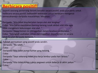 Berbicara positif!
Seperti seorang pemenang berarti berpikir secara positif, anda pun perlu untuk
berbicara secara positif. Jadikanlah kebiasaan untuk berbicara mengenai
pemecahannya daripada masalahnya. Misalnya:
Daripada: "Kita tidak bisa berjalan tanpa alat alat lengkap"
Coba: "Kita harus membatasi barang-barang rusak akibat ulah kita agar
tidak mengalami kekurangan alat-alat. "
Daripada: "Departemen ini ditinggalkan dalam keadaan amburadul. "
Coba: "Tolonglah usahakan untuk meninggalkan departemen ini secara
lebih teratur daripada kemarin. "
Tulislah pernyataan yang positif anda sendiri.
Daripada: "Itu salah. "
Coba:
Daripada:"Kita tidak punya kamar yang kosong. "
Coba:
Daripada:"Saya sekarang tidak bisa kerja lembur pada hari Selasa."
Coba:
Daripada:"Kita tidak punya cukup pegawai untuk bekerja di akhir pekan “
Coba:
 