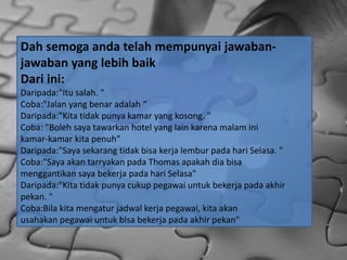 Dah semoga anda telah mempunyai jawaban-
jawaban yang lebih baik
Dari ini:
Daripada:"Itu salah. "
Coba:"Jalan yang benar adalah “
Daripada:"Kita tidak punya kamar yang kosong. "
Coba: "Boleh saya tawarkan hotel yang lain karena malam ini
kamar-kamar kita penuh"
Daripada:"Saya sekarang tidak bisa kerja lembur pada hari Selasa. "
Coba:"Saya akan tarryakan pada Thomas apakah dia bisa
menggantikan saya bekerja pada hari Selasa"
Daripada:"Kita tidak punya cukup pegawai untuk bekerja pada akhir
pekan. "
Coba:Bila kita mengatur jadwal kerja pegawai, kita akan
usahakan pegawai untuk blsa bekerja pada akhir pekan"
 