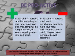Ini adalah hari pertama
santi bertemu dengan
para tamu maka saya
akan mendampingi dia
dari permulaan, dia
akan menjadi greeter
yang baik sekali.
Ini adalah hari pertama
untuk santi
menghadapi para tamu
maka saya harus
perhatikan dia betul –
betul , dia pasti akan
membuat banyak
kesalahan.
Untuk menjadi seorang penyelia yang terbaik dan sejati, anda harus selalu
berusaha untuk bersikap positif maupun proaktif.
 