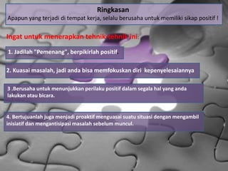 4. Bertujuanlah juga menjadi proaktif menguasai suatu situasi dengan mengambil
inisiatif dan mengantisipasi masalah sebelum muncul.
Ringkasan
Apapun yang terjadi di tempat kerja, selalu berusaha untuk memiliki sikap positif !
Ingat untuk menerapkan tehnik-tehnik ini:
1. Jadilah "Pemenang", berpikirlah positif.
2. Kuasai masalah, jadi anda bisa memfokuskan diri kepenyelesaiannya
3 .Berusaha untuk menunjukkan perilaku positif dalam segala hal yang anda
lakukan atau bicara.
 