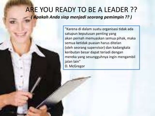 ARE YOU READY TO BE A LEADER ??
( Apakah Anda siap menjadi seorang pemimpin ?? )
"Karena di dalam suatu organisasi tidak ada
satupun keputusan penting yang
akan pernah memuaskan semua pihak, maka
semua ketidak puasan harus ditelan
(oleh seorang supervisor) dan kadangkala
keributan besar dapat teriadi dengan
mereka yang sesungguhnya ingin mengambil
jalan lain"
D. McGregor
 