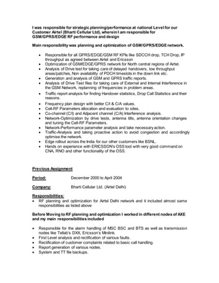 I was responsible for strategic planning/performance at national Level for our 
Customer Airtel (Bharti Cellular Ltd), wherein I am responsible for 
GSM/GPRS/EDGE RF performance and design 
Main responsibility was planning and optimization of GSM/GPRS/EDGE network. 
 Responsible for all GPRS/EDGE/GSM RF KPIs like SDCCH drop, TCH Drop, IP 
throughput as agreed between Airtel and Ericsson 
 Optimization of GSM/EDGE/GPRS network for North central regions of Airtel. 
 Analysis of Drive test for taking care of delayed handovers, low throughput 
areas/patches, Non availability of PDCH timeslots in the down link etc. 
 Generation and analysis of GSM and GPRS traffic reports. 
 Analysis of Drive Test files for taking care of External and Internal Interference in 
the GSM Network, replanning of frequencies in problem areas. 
 Traffic report analysis for finding Handover statistics, Drop Call Statistics and their 
reasons. 
 Frequency plan design with better C/I & C/A values. 
 Cell-RF Parameters allocation and evaluation to sites. 
 Co-channel (C/I) and Adjacent channel (C/A) Interference analysis. 
 Network-Optimization by drive tests, antenna tilts, antenna orientation changes 
and tuning the Cell-RF Parameters. 
 Network-Performance parameter analysis and take necessary action. 
 Traffic-Analysis and taking proactive action to avoid congestion and accordingly 
optimise the network. 
 Edge rollout across the India for our other customers like BSNL. 
 Hands on experience with ERICSSON’s OSS tool with very good command on 
CNA, RNO and other functionality of the OSS. 
Previous Assignment 
Period: December 2000 to April 2004 
Company: Bharti Cellular Ltd. (Airtel Delhi) 
Responsibilities: 
 RF planning and optimization for Airtel Delhi network and it included almost same 
responsibilities as listed above 
Before Moving to RF planning and optimization I worked in different nodes of AXE 
and my main responsibilities included 
 Responsible for the alarm handling of MSC BSC and BTS as well as transmission 
nodes like Tellab’s DXX, Ericsson’s Minilink. 
 First Level analysis and rectification of various faults. 
 Rectification of customer complaints related to basic call handling. 
 Report generation of various nodes. 
 System and TT file backups. 
 