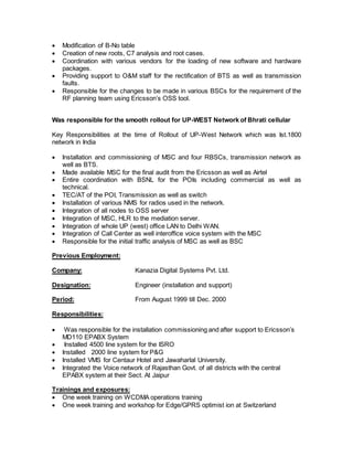  Modification of B-No table 
 Creation of new roots, C7 analysis and root cases. 
 Coordination with various vendors for the loading of new software and hardware 
packages. 
 Providing support to O&M staff for the rectification of BTS as well as transmission 
faults. 
 Responsible for the changes to be made in various BSCs for the requirement of the 
RF planning team using Ericsson’s OSS tool. 
Was responsible for the smooth rollout for UP-WEST Network of Bhrati cellular 
Key Responsibilities at the time of Rollout of UP-West Network which was Ist.1800 
network in India 
 Installation and commissioning of MSC and four RBSCs, transmission network as 
well as BTS. 
 Made available MSC for the final audit from the Ericsson as well as Airtel 
 Entire coordination with BSNL for the POIs including commercial as well as 
technical. 
 TEC/AT of the POI, Transmission as well as switch 
 Installation of various NMS for radios used in the network. 
 Integration of all nodes to OSS server 
 Integration of MSC, HLR to the mediation server. 
 Integration of whole UP (west) office LAN to Delhi WAN. 
 Integration of Call Center as well interoffice voice system with the MSC 
 Responsible for the initial traffic analysis of MSC as well as BSC 
Previous Employment: 
Company: Kanazia Digital Systems Pvt. Ltd. 
Designation: Engineer (installation and support) 
Period: From August 1999 till Dec. 2000 
Responsibilities: 
 Was responsible for the installation commissioning and after support to Ericsson’s 
MD110 EPABX System 
 Installed 4500 line system for the ISRO 
 Installed 2000 line system for P&G 
 Installed VMS for Centaur Hotel and Jawaharlal University. 
 Integrated the Voice network of Rajasthan Govt. of all districts with the central 
EPABX system at their Sect. At Jaipur 
Trainings and exposures: 
 One week training on WCDMA operations training 
 One week training and workshop for Edge/GPRS optimist ion at Switzerland 
 