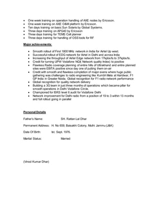  One week training on operation handling of AXE nodes by Ericsson. 
 One week training on AXE O&M platform by Ericsson. 
 Ten days training on basic Sun Solaris by Global Systems. 
 Three days training on APG40 by Ericsson 
 Three days training for TEMS Cell planner 
 Three days training for handling of OSS tools for RF 
Major achievements: 
 Smooth rollout of First 1800 MHz network in India for Airtel Up west. 
 Successful rollout of EDG network for Airtel in Delhi and across India 
 Increasing the throughput of Airtel Edge network from 17kpbs/ts to 37kpbs/ts. 
 Credit for turning UPW Vodafone NQI( Network quality Index) to positive 
 Flawless Radio coverage planning of entire hills of Uttrakhand and entire planned 
sites were EBITA positive since day one of putting them on-air 
 Credit with smooth and flawless completion of major evens where huge public 
gathering was challenges to radio engineering like Kumbh Mela at Haridwar, F1 
GP India in Greater Noida. Global recognition for F1 radio network performance 
 Global recognition for quality network delivery 
 Building a 3G team in just three months of operations which became pillar for 
smooth operations in Delhi Vodafone Circle. 
 Championed for ISRS level 6 audit for Vodafone Delhi 
 Network improvement for Delhi radio from a position of 19 to 3 within 13 months 
and full rollout going in parallel 
Personal Details 
Father’s Name: SH. Rattan Lal Dhar 
Permanent Address: H. No 659, Baisakhi Colony, Muthi Jammu (J&K) 
Date Of Birth: Ist. Sept. 1976. 
Marital Status: Married 
(Vinod Kumar Dhar) 
