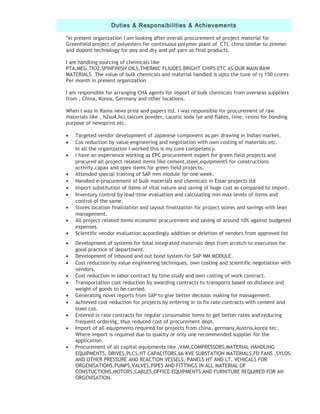 Duties & Responsibilities & Achievements
*in present organization I am looking after overall procurement of project material for
Greenfield project of polyesters for continuous polymer plant of CTI, china similar to zimmer
and dupont technology for poy and dty and psf yarn as final products.
I am handling sourcing of chemicals like
PTA,MEG,TIO2,SPINFINISH OILS,THERMIC FLIUDES,BRIGHT CHIPS ETC AS OUR MAIN RAW
MATERIALS. The value of bulk chemicals and material handled is upto the tune of rs 150 crores
Per month in present organization
I am responsible for arranging CHA agents for import of bulk chemicals from overseas suppliers
from , China, Korea, Germany and other locations.
When I was in Rama news print and papers ltd. I was responsible for procurement of raw
materials like , h2so4,hcl,talcum powder, caustic soda lye and flakes, lime, resins for bonding
purpose of newsprint etc.
• Targeted vendor development of Japanese component as per drawing in Indian market.
• Cos reduction by value engineering and negotiation with own costing of materials etc.
In all the organization I worked this is my core competency.
• I have an experience working as EPC procurement expert for green field projects and
procured all project related items like cement,steel,equipmentS for constructions
activity,capax and opex items for green field projects.
• Attended special training of SAP mm module for one week.
• Handled e-procurement of bulk materials and chemicals in Essar projects ltd
• Import substitution of items of vital nature and saving of huge cost as compared to import.
• Inventory control by lead-time evaluation and calculating min max levels of items and
control of the same.
• Stores location finalization and layout finalization for project stores and savings with lean
management.
• All project related items economic procurement and saving of around 10% against budgeted
expenses.
• Scientific vendor evaluation accordingly addition or deletion of vendors from approved list
• Development of systems for total integrated materials dept from scratch to execution for
good practice of department.
• Development of inbound and out bond system for SAP MM MODULE.
• Cost reduction by value engineering techniques, own costing and scientific negotiation with
vendors.
• Cost reduction in labor contract by time study and own costing of work contract.
• Transportation cost reduction by awarding contracts to transports based on distance and
weight of goods to be carried.
• Generating novel reports from SAP to give better decision making for management.
• Achieved cost reduction for projects by entering in to fix rate contracts with cement and
steel cos.
• Entered in rate contracts for regular consumable items to get better rates and reducing
frequent ordering, thus reduced cost of procurement dept.
• Import of all equipments required for projects from china, germany,Austria,korea tec.
Where import is required due to quality or only one recommended supplier for the
application.
• Procurement of all capital equipments like ,VAM,COMPRESSORS,MATERIAL HANDLING
EQUIPMENTS, DRIVES,PLCS,HT CAPACITORS,66 KVE SUBSTATION MATERIALS,FD FANS ,SYLOS
AND OTHER PRESSURE AND REACTION VESSELS, PANELS HT AND LT, VEHICALS FOR
ORGENISATIONS,PUMPS,VALVES,PIPES AND FITTINGS IN ALL MATERIAL OF
CONSTUCTIONS,MOTORS,CABLES,OFFICE EQUIPMENTS AND FURNITURE REQUIRED FOR AN
ORGENISATION.
 