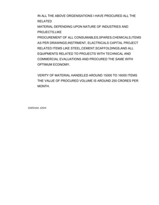 IN ALL THE ABOVE ORGENISATIONS I HAVE PROCURED ALL THE
RELATED
MATERIAL DEPENDING UPON NATURE OF INDUSTRIES AND
PROJECTS,LIKE
PROCUREMENT OF ALL CONSUMABLES,SPARES,CHEMICALS,ITEMS
AS PER DRAWINGS,INSTRMENT, ELACTRICALS CAPITAL PROJECT
RELATED ITEMS LIKE STEEL,CEMENT,SCAFFOLDINGS,AND ALL
EQUIPMENTS RELATED TO PROJECTS WITH TECHNICAL AND
COMMERCIAL EVALUATIONS AND PROCURED THE SAME WITH
OPTIMUM ECONOMY.
VERITY OF MATERIAL HANDELED AROUND 15000 TO 16000 ITEMS
THE VALUE OF PROCURED VOLUME IS AROUND 250 CRORES PER
MONTH.
DARSHAN JOSHI
 