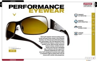CONTENTS
SEARCH
3FALL 2009
SUBSCRIBE SHARE
enter keyword here
Great golf eyewear starts by taking visual
acuity seriously. Every model in the Callaway
Eyewear line features groundbreaking Neox
lens technology or the next-generation Neox
NX9 lenses that feature a darker lens and
gradient mirror. Both provide maximum
clarity of vision, comfort and pro-
tection from the sun’s damaging
rays. Combined with the ergonomic
Callaway Integrated Fit, this is eye-
wear that’s designed to provide every golfer
a competitive edge by letting them see the
course with a whole new perspective.
ENHANCED
EYE PROTECTION
INCREASES
DEPTH PERCEPTION
BETTER
DISTANCE VISION
SUPERIOR
CLARITY
NOW AVAILABLE AT
Shop.CalawayGolf.com
SHOP NOW
upfront
update
PERFORMANCE
EYEWEAR
 
