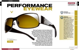 CONTENTS
SEARCH
3FALL 2009
SUBSCRIBE SHARE
enter keyword here
Great golf eyewear starts by taking visual
acuity seriously. Every model in the Callaway
Eyewear line features groundbreaking Neox
lens technology or the next-generation Neox
NX9 lenses that feature a darker lens and
gradient mirror. Both provide maximum
clarity of vision, comfort and pro-
tection from the sun’s damaging
rays. Combined with the ergonomic
Callaway Integrated Fit, this is eye-
wear that’s designed to provide every golfer
a competitive edge by letting them see the
course with a whole new perspective.
ENHANCED
EYE PROTECTION
INCREASES
DEPTH PERCEPTION
BETTER
DISTANCE VISION
SUPERIOR
CLARITY
INCREASES
DEPTH PERCEPTION
Neox lenses are engineered
to adjust to the decreased
depth of field caused by
most sunglasses. They
also counteract the opti-
cal displacement caused by
many wraparound lenses.
The patented, three-part
Neox formula involves lens
shape, tint and Callaway’s
own special optics. This
technology allows the eye
to work more naturally to
focus, supported by pro-
prietary tint for improved
contrast.NOW AVAILABLE AT
Shop.CalawayGolf.com
SHOP NOW
upfront
update
PERFORMANCE
EYEWEAR
 