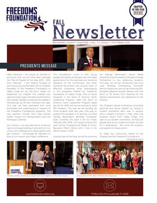 BROWARD COUNTY CHAPTER | VOL. 11 | ISSUE 1 | OCTOBER 2015
www.freedomsfoundation.org PO Box 4116, Fort Lauderdale, FL 33338
PRESIDENTS MESSAGE
FALL
Newsletter
Hello everyone, I am proud an excited to
announce that we just have been awarded
the Title of Chapter of the Year 2014 – 2015
from National. I am looking forward to
serving you as your Broward County Chapter
President of the Freedoms Foundation at
Valley Forge for my 3rd term. Under my
leadership our Chapter has created new
opportunities to gain members and friends to
the chapter, thereby increasing the chapter’s
membership by 35 new members this year.
This year we have partnered with local
businesses and organizations in support of
the Freedoms Foundations programs. The
new partners include: Rick Case Honda,
FedEx, Troops into Transportation, and Joe
Rodriguez Charities.
Our mission is we educate about American
rights and responsibilities, honor acts of civic
virtue, and challenge all to reject apathy and
get involved. I encourage all members to
look at our mission and make a difference.
The Foundation’s vision is that young
people and adults would gain new and deep
appreciation for the rationale and enduring
relevance of the Constitution and other
founding documents and acquire tools of
effective citizenship while participating
in the programs offered by Freedoms
Foundation at Valley Forge. One of those
programs is the Spirit of America Youth
Leadership Program. Well, the Spirit of
America Youth Leadership Program dates
are set for 2016 and we are looking to send
100 students. This year we are sending 20
more students than last year. One way to
support this program is to sponsor our 43rd
George Washington Birthday Fundraiser
Gala. Currently the Gala is set for Friday
February 19th, 2016. Our Guest of Honor this
year will be Congressional Medal of Honor
Recipient Melvin Morris who I met in the
White House in 2014.
Like last year, at the Gala, we will be Honoring
our George Washington Honor Medal
recipients and will present a Change=Change
Scholarship to two deserving students.
This year we will be introducing the local
Jane Wikberg Outstanding Volunteer
Service Award and we will be Honoring Mrs.
Elizabeth (Bankie) Eubank Benton with the
Spirit of 76 Award from National for her
lifetime achievement and dedication to the
Chapter.
The Chapter’s Board of Directors promotes
personal and group growth by having a
student orientation each year in January
and a student luncheon in May when the
students return from Valley Forge. This
year at our student orientation, we had 224
people and at our student luncheon we had
112 in attendance. We invite the students
and parents to these events.
To make the community aware of the
Chapter and the Freedoms Foundations
Continue to pg.2
Michael DiYeso presenting Abiud with the Chapter of the Year Award. Group shot at the Red, White & Blue Banquet.
CHAPTER
OF THE YEAR
2014-2015
 