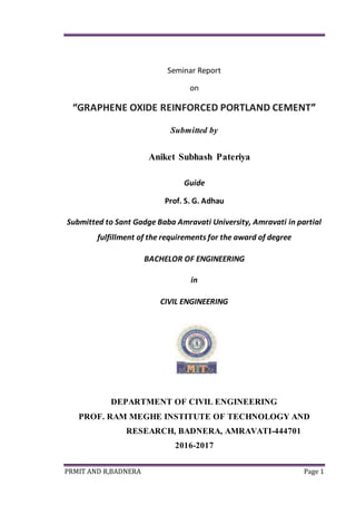 PRMIT AND R,BADNERA Page 1
Seminar Report
on
“GRAPHENE OXIDE REINFORCED PORTLAND CEMENT”
Submitted by
Aniket Subhash Pateriya
Guide
Prof. S. G. Adhau
Submitted to Sant Gadge Baba Amravati University, Amravati in partial
fulfillment of the requirements for the award of degree
BACHELOR OF ENGINEERING
in
CIVIL ENGINEERING
DEPARTMENT OF CIVIL ENGINEERING
PROF. RAM MEGHE INSTITUTE OF TECHNOLOGY AND
RESEARCH, BADNERA, AMRAVATI-444701
2016-2017
 