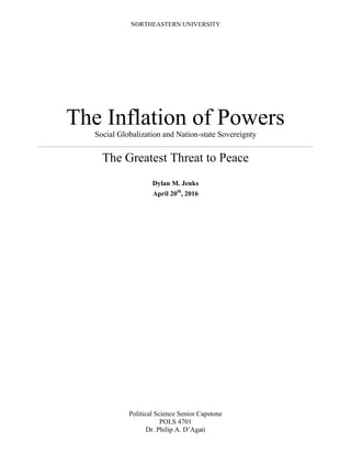 NORTHEASTERN UNIVERSITY
The Inflation of Powers
Social Globalization and Nation-state Sovereignty
The Greatest Threat to Peace
Dylan M. Jenks
April 20th
, 2016
Political Science Senior Capstone
POLS 4701
Dr. Philip A. D’Agati
 