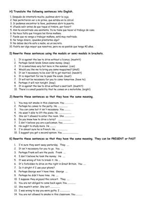 H) Translate the following sentences into English.
1. Después de intentarlo mucho, pudimos abrir la caja.
2. Nos permitieron ver a mi primo, que estaba en la cárcel.
3. Si podemos encontrar la llave, podremos abrir la puerta.
4. ¿Puedo salir antes de que toque el timbre, por favor?
5. Ann ha encontrado una asistenta. Ya no tiene que hacer el trabajo de casa.
6. No hace falta que traigais los libros mañana.
7. Puede que no venga a trabajar mañana, está muy resfriado.
8. No tengo dinero, ¿puedes prestarme algo?
9. No debes decirle esto a nadie, es un secreto.
10. Podría ser algo mayor que nosotros, pero no es posible que tenga 40 años.
I) Rewrite these sentences using the modals or semi-modals in brackets.
1. It is against the law to drive without a licence. (mustn’t)
2. Perhaps Sarah lends Simon some money. (may)
3. It is sometimes very hot here in the summer. (can)
4. Would you like me to bring you some magazines? (shall)
5. It isn't necessary to be over 18 to get married. (needn’t)
6. It is important for me to pass the exam. (must)
7. It will not be necessary for you to come tomorrow. (have to)
8. Perhaps it will rain tonight. (may)
9. It is against the law to drive without a seat belt. (mustn’t)
10. There's a small possibility that he comes on a motorbike. (might)
J) Rewrite these sentences so that they have the same meaning.
1. You may not smoke in this classroom. You …………….
2. Perhaps he comes to the party. He .................
3. You can come but it isn't necessary. You ..........
4. He wasn't able to lift the piano. He ......................
5. She isn't allowed to enter the room. She .................
6. Do you know how to drive a lorry? ......................
7. I don't believe you are a policeman. You ..................
8. He ought to study more. He ..........
9. I'm almost sure he is French. He ....................
10. I suggest you get a second opinion. You ...........................
K) Rewrite these sentences so that they have the same meaning. They can be PRESENT or PAST
1. I'm sure they went away yesterday. They ....
2. It isn't necessary for you to go. You ....
3. Perhaps Frank will win the pools. Frank ....
4. I don't believe he took the money. He ....
5. It was wrong of him to break it. He ...
6. It's forbidden to drive on the right in Great Britain. You ....
7. Is it alright if I use your phone?
8. Perhaps George won't have time. George ....
9. Perhaps he didn't have time. He ....
10. I suppose they enjoyed the concert. They ....
11. You are not obliged to come back again. You ..............
12. She mustn’t enter. She isn’t ................
13. I was wrong to say you were guilty. I .................
14. You are not allowed to smoke in this classroom. You ...........
 
