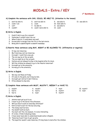 M
MO
OD
DA
AL
LS
S –
– E
Ex
xt
tr
ra
a /
/ K
KE
EY
Y
1
1º
º B
Ba
ac
ch
hi
il
ll
le
er
ra
at
to
o
A) Complete the sentences with CAN, COULD, BE ABLE TO. (Attention to the tenses)
1. won’t be able to
2. could / can
3. can’t
4. couldn’t
5. won’t be able to
6. could
7. be able to
8. could / were able to
9. was able to
10. been able to
11. was able to
12. could
13. was able to
B) Write in English.
1. Could I talk to you for a minute?
2. Yesterday I couldn’t start the car.
3. When I was six, I could skate very well.
4. He was able to escape from the fire in the last minute.
5. Being able to speak English is essentil nowadays.
C) Rewrite these sentences using MAY, MIGHT or BE ALLOWED TO. (Affirmative or negative)
1. It may rain tomorrow.
2. My friend may visit me tomorrow.
3. He might / could find a new job.
4. The car may be at the car park.
5. The car might be at the car park.
6. Visitors are not allowed to stay in the hospital after 8 o’clock.
7. Will the children be allowed to go to the theatre tomorrow?
8. He might go to the university.
9. He may go to the university.
D) Write in English.
1. We may visit Rosa on Friday.
2. I’ll come to the party, but I may be late.
3. He might get rish but I don’t think so.
4. I’ll be allowed to stay late.
E) Complete these sentences with MUST, MUSTN'T, NEEDN'T or HAVE TO.
1. needn’t
2. had to
3. has to
4. needn’t
5. had to
6. must
7. must
8. mustn’t
9. mustn’t
10. mustn’t
11. must
F) Write in English.
1. Antonio must get up at 6 a.m.
2. I have to go to the doctor this afternoon.
3. Will you have to work on Saturday afternoon?
4. Patricia had to wait for the bus very long.
5. The money must be here.
6. You needn’t work so much.
7. You must visit the city museum, it is very interesting.
8. It is late, I think I should go home.
9. I have never been able to understand modal verbs in English.
10. Tomorrow I won’t have to get up early.
11. The baysitter needn’t come tomorrow, I’ll stay home to look after the children.
 