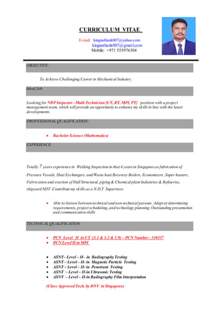 CURRICULUM VITAE
E-mail: kingnathank007@yahoo.com
kingnathank007@gmail.com
Mobile: +971 555976304
OBJECTIVE :
To Achieve Challenging Career in Mechanical Industry.
Ideal Job
Looking for NDT Inspector - Multi Technician {UT, RT, MPI, PT} position with a project
management team, which will provide an opportunity to enhance my skillsin line with the latest
developments.
PROFFESIONAL QUALIFICATION:
 Bachelor Science (Mathematics)
EXPERIENCE:
Totally 7 years experience in Welding Inspection in that 4 yearsin Singapore as fabrication of
Pressure Vessels, Heat Exchangers, and Waste heat Recovery Boilers, Economizers ,Super heaters,
Fabrication and erection of Hull Structural, piping & Chemical plant Industries & Refineries,
shipyard NDT .Contribute my skills as a N.D.T Supervisor.
 Able to liaison between technical and non-technical persons. Adept at determining
requirements, project scheduling,and technology planning.Outstanding presentation
and communication skills
TECHNICAL QUALIFICATION
 PCN Level II in UT (3.1 & 3.2 & 3.9) – PCN Number - 310137
 PCN Level II in MPI
 ASNT– Level – II- in Radiography Testing
 ASNT – Level – II- in Magnetic Particle Testing
 ASNT – Level – II- in Penetrant Testing
 ASNT – Level – II-in Ultrasonic Testing
 ASNT – Level – II-in Radiography Film Interpretation
(Class Approved Tech. by DNV in Singapore)
 