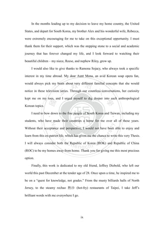 ‧國
立
政 治
大
學
‧
Nation
al Chengchi Univ
ersity
ix
In the months leading up to my decision to leave my home country, the United
States, and depart for South Korea, my brother Alex and his wonderful wife, Rebecca,
were extremely encouraging for me to take on this exceptional opportunity. I must
thank them for their support, which was the stepping stone to a social and academic
journey that has forever changed my life, and I look forward to watching their
beautiful children – my niece, Reese, and nephew Riley, grow up.
I would also like to give thanks to Ramona Sojacy, who always took a specific
interest in my time abroad. My dear Aunt Mona, an avid Korean soap opera fan,
would always pick my brain about very different familial concepts that she would
notice in these television series. Through our countless conversations, her curiosity
kept me on my toes, and I urged myself to dig deeper into such anthropological
Korean topics.
I need to bow down to the fine people of South Korea and Taiwan, including my
students, who have made their countries a home for me over all of these years.
Without their acceptance and perspective, I would not have been able to enjoy and
learn from this ex-patriot life, which has given me the chance to write this very Thesis.
I will always consider both the Republic of Korea (ROK) and Republic of China
(ROC) to be my homes away from home. Thank you for giving me this most precious
option.
Finally, this work is dedicated to my old friend, Jeffrey Diebold, who left our
world this past December at the tender age of 28. Once upon a time, he inspired me to
be on a ―quest for knowledge, not grades.‖ From the musty billiards halls of North
Jersey, to the steamy rechao 熱炒 (hot-fry) restaurants of Taipei, I take Jeff‘s
brilliant words with me everywhere I go.
 