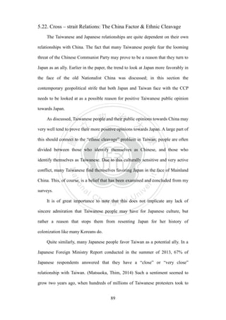 ‧國
立
政 治
大
學
‧
Nation
al Chengchi Univ
ersity
89
5.22. Cross – strait Relations: The China Factor & Ethnic Cleavage
The Taiwanese and Japanese relationships are quite dependent on their own
relationships with China. The fact that many Taiwanese people fear the looming
threat of the Chinese Communist Party may prove to be a reason that they turn to
Japan as an ally. Earlier in the paper, the trend to look at Japan more favorably in
the face of the old Nationalist China was discussed; in this section the
contemporary geopolitical strife that both Japan and Taiwan face with the CCP
needs to be looked at as a possible reason for positive Taiwanese public opinion
towards Japan.
As discussed, Taiwanese people and their public opinions towards China may
very well tend to prove their more positive opinions towards Japan. A large part of
this should connect to the ―ethnic cleavage‖ problem in Taiwan; people are often
divided between those who identify themselves as Chinese, and those who
identify themselves as Taiwanese. Due to this culturally sensitive and very active
conflict, many Taiwanese find themselves favoring Japan in the face of Mainland
China. This, of course, is a belief that has been examined and concluded from my
surveys.
It is of great importance to note that this does not implicate any lack of
sincere admiration that Taiwanese people may have for Japanese culture, but
rather a reason that stops them from resenting Japan for her history of
colonization like many Koreans do.
Quite similarly, many Japanese people favor Taiwan as a potential ally. In a
Japanese Foreign Ministry Report conducted in the summer of 2013, 67% of
Japanese respondents answered that they have a ―close‖ or ―very close‖
relationship with Taiwan. (Matsuoka, Thim, 2014) Such a sentiment seemed to
grow two years ago, when hundreds of millions of Taiwanese protesters took to
 