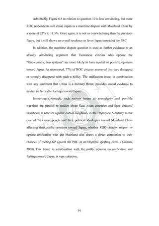 ‧國
立
政 治
大
學
‧
Nation
al Chengchi Univ
ersity
91
Admittedly, Figure 6.8 in relation to question 10 is less convincing, but more
ROC respondents still chose Japan in a maritime dispute with Mainland China by
a score of 25% to 18.5%. Once again, it is not as overwhelming than the previous
figure, but it still shows an overall tendency to favor Japan instead of the PRC.
In addition, the maritime dispute question is used as further evidence to an
already convincing argument that Taiwanese citizens who oppose the
―One-country, two systems‖ are more likely to have neutral or positive opinions
toward Japan. As mentioned, 77% of ROC citizens answered that they disagreed
or strongly disagreed with such a policy. The unification issue, in combination
with any sentiment that China is a military threat, provides causal evidence to
neutral or favorable feelings toward Japan.
Interestingly enough, such serious issues as sovereignty and possible
war-time are parallel to studies about East Asian countries and their citizens‘
likelihood to root for against certain neighbors in the Olympics. Similarly to the
case of Taiwanese people and their political ideologies toward Mainland China
affecting their public opinions toward Japan, whether ROC citizens support or
oppose unification with the Mainland also draws a direct correlation to their
chances of rooting for against the PRC in an Olympic sporting event. (Kelman,
2008) This trend, in combination with the public opinion on unification and
feelings toward Japan, is very cohesive.
 