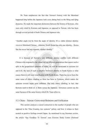 ‧國
立
政 治
大
學
‧
Nation
al Chengchi Univ
ersity
93
Dr. Yuan emphasizes the fact that Taiwan‘s history with the Mainland
happened long before the Japanese took over, dating back to the Ming and Qing
dynasties. He made the important distinction between the history of Koreans, who
were only ruled by Koreans and Japanese, as opposed to Taiwan, who has been
through several periods of both Chinese and Japanese rule.
―Another angle [is] be from the angle of identity. It‘s a rather distinct identity
vis-à-vis Mainland Chinese…whereas; South Korea has only one identity – Korea.
She has never had any separate, distinct identity.‖
It is because of Taiwan‘s very different identity conflict with different
Chinese who migrated to the island during different generations that causes such a
split in the geopolitical opinions of today. As will be mentioned in sections 6.4
and 6.42, the lack of such a complex historical identity in South Korea is what
causes them to still want reunification with North Korea. There has never been the
same sense of ethnic clashing as there has been in Formosa, which makes the
opinions toward Japan quite different. The only ethnic clashing, in fact, that
Koreans tend to think of, is them versus the Japanese. Taiwanese cannot say the
same because of the same history which Dr. Yuan refers to.
5.3. China – Taiwan: Cross-strait Relations and Unification
This section analyzes a causal connection to the number of people who are
opposed to the ―One Country, two systems‖ policy, and how it relates to their
neutral or positive feelings toward Japan. As mentioned in my literature review,
the article ―Say Goodbye To Taiwan‖ uses Election Study Center (National
 