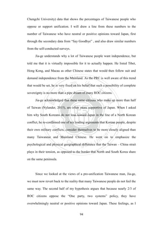 ‧國
立
政 治
大
學
‧
Nation
al Chengchi Univ
ersity
94
Chengchi University) data that shows the percentages of Taiwanese people who
oppose or support unification. I will draw a line from these numbers to the
number of Taiwanese who have neutral or positive opinions toward Japan, first
through the secondary data from ―Say Goodbye‖ , and also draw similar numbers
from the self-conducted surveys.
Jia-ge understands why a lot of Taiwanese people want independence, but
told me that it is virtually impossible for it to actually happen. He listed Tibet,
Hong Kong, and Macau as other Chinese states that would then follow suit and
demand independence from the Mainland. As the PRC is well aware of this trend
that would be set, he is very fixed on his belief that such a possibility of complete
sovereignty is no more than a pipe dream of many ROC citizens.
Jia-ge acknowledged that these same citizens who make up more than half
of Taiwan (Nylander, 2015), are often more supportive of Japan. When I asked
him why South Koreans do not lean toward Japan in the line of a North Korean
conflict, he re-confirmed one of my leading arguments that Korean people, despite
their own military conflicts, consider themselves to be more closely aligned than
many Taiwanese and Mainland Chinese. He went on to emphasize the
psychological and physical geographical difference that the Taiwan – China strait
plays in their tension, as opposed to the border that North and South Korea share
on the same peninsula.
Since we looked at the views of a pro-unification Taiwanese man, Jia-ge,
we must now revert back to the reality that many Taiwanese people do not feel the
same way. The second half of my hypothesis argues that because nearly 2/3 of
ROC citizens oppose the ―One party, two systems‖ policy, they have
overwhelmingly neutral or positive opinions toward Japan. These feelings, as I
 
