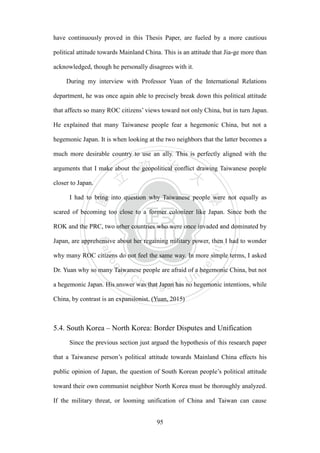 ‧國
立
政 治
大
學
‧
Nation
al Chengchi Univ
ersity
95
have continuously proved in this Thesis Paper, are fueled by a more cautious
political attitude towards Mainland China. This is an attitude that Jia-ge more than
acknowledged, though he personally disagrees with it.
During my interview with Professor Yuan of the International Relations
department, he was once again able to precisely break down this political attitude
that affects so many ROC citizens‘ views toward not only China, but in turn Japan.
He explained that many Taiwanese people fear a hegemonic China, but not a
hegemonic Japan. It is when looking at the two neighbors that the latter becomes a
much more desirable country to use an ally. This is perfectly aligned with the
arguments that I make about the geopolitical conflict drawing Taiwanese people
closer to Japan.
I had to bring into question why Taiwanese people were not equally as
scared of becoming too close to a former colonizer like Japan. Since both the
ROK and the PRC, two other countries who were once invaded and dominated by
Japan, are apprehensive about her regaining military power, then I had to wonder
why many ROC citizens do not feel the same way. In more simple terms, I asked
Dr. Yuan why so many Taiwanese people are afraid of a hegemonic China, but not
a hegemonic Japan. His answer was that Japan has no hegemonic intentions, while
China, by contrast is an expansionist. (Yuan, 2015)
5.4. South Korea – North Korea: Border Disputes and Unification
Since the previous section just argued the hypothesis of this research paper
that a Taiwanese person‘s political attitude towards Mainland China effects his
public opinion of Japan, the question of South Korean people‘s political attitude
toward their own communist neighbor North Korea must be thoroughly analyzed.
If the military threat, or looming unification of China and Taiwan can cause
 