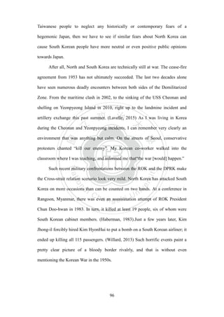 ‧國
立
政 治
大
學
‧
Nation
al Chengchi Univ
ersity
96
Taiwanese people to neglect any historically or contemporary fears of a
hegemonic Japan, then we have to see if similar fears about North Korea can
cause South Korean people have more neutral or even positive public opinions
towards Japan.
After all, North and South Korea are technically still at war. The cease-fire
agreement from 1953 has not ultimately succeeded. The last two decades alone
have seen numerous deadly encounters between both sides of the Demilitarized
Zone. From the maritime clash in 2002, to the sinking of the USS Cheonan and
shelling on Yeonpyeong Island in 2010, right up to the landmine incident and
artillery exchange this past summer. (Lavelle, 2015) As I was living in Korea
during the Cheonan and Yeonpyeong incidents, I can remember very clearly an
environment that was anything but calm. On the streets of Seoul, conservative
protesters chanted ―kill our enemy‖. My Korean co-worker walked into the
classroom where I was teaching, and informed me that―the war [would] happen.‖
Such recent military confrontations between the ROK and the DPRK make
the Cross-strait relation scenario look very mild. North Korea has attacked South
Korea on more occasions than can be counted on two hands. At a conference in
Rangoon, Myanmar, there was even an assassination attempt of ROK President
Chun Doo-hwan in 1983. In turn, it killed at least 19 people, six of whom were
South Korean cabinet members. (Haberman, 1983).Just a few years later, Kim
Jhong-il forcibly hired Kim HyonHui to put a bomb on a South Korean airliner; it
ended up killing all 115 passengers. (Willard, 2013) Such horrific events paint a
pretty clear picture of a bloody border rivalrly, and that is without even
mentioning the Korean War in the 1950s.
 