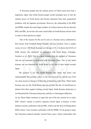 ‧國
立
政 治
大
學
‧
Nation
al Chengchi Univ
ersity
97
If Taiwanese people fear the military power of China much more than a
hegemonic Japan, then South Korean people would seemingly have to fear the
military power of North Korea and become distracted from their geopolitical
problems with the Japanese government. However, the relationship of the ROK
and DPRK, despite the much larger numbers of violence between the two than the
ROC and PRC, do not have the same causal effect on South Korean citizens when
it comes to their opinions on Japan.
One of the reasons for this can be seen in a Korean survey conducted by
Kim Jiyoon, Karl Friedhoff, Kang Chunghu, and Lee Euicheol. From a sample
survey of over 1,500 South Koreans over the age of 19, it is shown that 82.6% of
ROK citizens ―are interested‖ in unification with North Korea. (Chunghu,
Euicheol, et. al. 2015) This is a direct contrast from the numbers of Taiwanese
who are not interested in unification with Mainland China. This is why South
Koreans are not distracted by North Korea in the line of their hatred towards
Japan.
The question is not why South Koreans hate Japan, that seems very
understandable The question, rather, is why Taiwanese do not, and the one of the
two main answers is because of their fear of reunifying with China. While South
Koreans may not like North Korea, they do not have the fear of reunification to
distract from their negative feelings toward Japan. South Koreans democracy is
not threatened like Taiwanese democracy, and this is a humongous difference.
As my Thesis Paper continues to argue that one of the key reasons for so many
ROC citizen‘s neutral or positive opinions toward Japan is because of their
defiance toward a unification with the PRC, I had to ask Mr. Kim of Pohang about
ROK citizens‘ views towards a unification with the DPRK. If I am going to argue
that Taiwanese political attitudes toward China cause a better relationship with
 