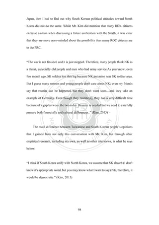 ‧國
立
政 治
大
學
‧
Nation
al Chengchi Univ
ersity
98
Japan, then I had to find out why South Korean political attitudes toward North
Korea did not do the same. While Mr. Kim did mention that many ROK citizens
exercise caution when discussing a future unification with the North, it was clear
that they are more open-minded about the possibility than many ROC citizens are
to the PRC.
“The war is not finished and it is just stopped. Therefore, many people think NK as
a threat, especially old people and men who had army service.As you know, even
few month ago, SK soldier lost this leg because NK put mine near SK soldier area.
But I guess many women and young people don't care about NK; even my friends
say that reunite can be happened but they don't want soon....and they take an
example of Germany. Even though they reunite[d], they had a very difficult time
because of a gap between the two sides. Reunite is needed but we need to carefully
prepare both financially and cultural differences..” (Kim, 2015)
The main difference between Taiwanese and South Korean people’s opinions
that I gained from not only this conversation with Mr. Kim, but through other
empirical research, including my own, as well as other interviews, is what he says
below:
“I think if South Korea unify with North Korea, we assume that SK absorb (I don't
know it's appropriate word, but you may know what I want to say) NK, therefore, it
would be democratic.‖ (Kim, 2015)
 