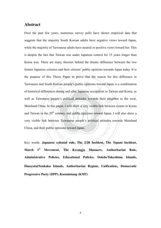 ‧國
立
政 治
大
學
‧
Nation
al Chengchi Univ
ersity
x
Abstract
Over the past few years, numerous survey polls have shown empirical data that
suggests that the majority South Korean adults have negative views toward Japan,
while the majority of Taiwanese adults have neutral or positive views toward her. This
is despite the fact that Taiwan was under Japanese control for 15 years longer than
Korea was. There are many theories behind the drastic difference between the two
former Japanese colonies and their citizens‘ public opinions towards Japan today. It is
the purpose of this Thesis Paper to prove that the reason for this difference in
Taiwanese and South Korean people‘s public opinions toward Japan is a combination
of historical differences during and after Japanese occupation in Taiwan and Korea, as
well as Taiwanese people‘s political attitudes towards their neighbor to the west,
Mainland China. In this paper, I will show a very visible link between events in Korea
and Taiwan in the 20th
century, and public opinions toward Japan. I will also show a
very visible link between Taiwanese people‘s political attitudes towards Mainland
China, and their public opinions toward Japan.
Key words: Japanese colonial rule, The 2/28 Incident, The Tapani Incident,
March 1st
Movement, The Kwangju Massacre, Authoritarian Rule,
Administrative Policies, Educational Policies, Dokdo/Takeshima Islands,
Diaoyutai/Senkaku Islands, Authoritarian Regime, Unification, Democratic
Progressive Party (DPP), Kuomintang (KMT)
 