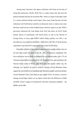 ‧國
立
政 治
大
學
‧
Nation
al Chengchi Univ
ersity
99
Among many Taiwanese who oppose unification with China are the fears of
losing their democracy. (Pesek, 2014) This is a major reason why they have the
political attitudes that they do toward the PRC, which, as I argue in this paper, leads
to a warmer political attitude toward Japan. Since many South Koreans feel that
unification with North Korea would be on democratic terms, it makes more sense
that they would not turn to their loathed former colonizer, Japan as an ally. While I
previously referenced the Asan Report from 2014 that shows an 82.6% South
Korean interest in reunification with North Korea, as well as the Director of
Foreign Policy in Focus John Feffer‘s article which confirms over 80%, I am
providing my own empirical data below, which shows that 70% of South Korean
respondents were neutral or in agreement with a future reunification.
Regardless of which of these surveys gages the most accurate number, they are
all more than counter the much lower 10 – 20% of Taiwanese respondents who
favor unification. Just to clarify, according to my own empirical data, only 17.5% of
Taiwanese respondents favor unification with Mainland China, and according to the
Election Study Center of NCCU, only 10 % have that opinion. Either way, the
strikingly low numbers of positive political attitudes toward Mainland China
support the second half of my hypothesis that Taiwanese people‘s political attitudes
toward Mainland China cause them to have higher levels of neutral or positive
feelings toward Japan. Below our my figures which show the differences in ROK
and ROC citizen‘s support of reunification with their communist neighbors – the
DPRK and the PRC.
 