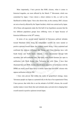 ‧國
立
政 治
大
學
‧
Nation
al Chengchi Univ
ersity
104
More importantly, I have proven that ROK citizens, when it comes to
historical tragedies, are most affected by the March 1st
Movement, which was
committed by Japan. I have shown a direct relation to this, as well as the
likelihood to dislike Japan. I have also shown that, on the contrary, ROC citizens
are not as heavily affected by the Tapani Incident, which was carried out by Japan.
All of these sub-arguments make the first half of my hypothesis accurate that the
two different population groups have differing views of Japan because of
historical differences in the 20th
century.
In terms of my second causal argument of Taiwanese political attitudes
toward Mainland China being the independent variable for more neutral or
positive opinions toward Japan, the evidence stands strong. I have explained and
confirmed the clear-cut difference that Taiwan and China relations have with
South Korea and North Korea relations. I have documented through both
secondary and self-conducted data, that many more South Koreans are open to
unification with North Korea, than Taiwanese are with China. I have then
illustrated that such ROK citizens who are more supportive of unification with the
DPRK are much, much more likely to dislike Japan than such ROC citizens who
oppose unification with the PRC.
I have also proven that within the realm of geopolitical strategy, many
Taiwanese people see Japan as a potential ally in the face of an expansionist China.
I have proven, that while this is not the attitude of all ROC citizens, the overall
number makes it more likely that such attitudes play a pivotal role in shaping their
overall neutral or positive opinions toward Japan.
 