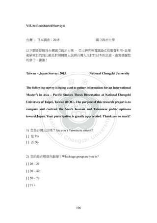 ‧國
立
政 治
大
學
‧
Nation
al Chengchi Univ
ersity
106
VII. Self-conducted Surveys:
台灣 – 日本調查：2015 國立政治大學
以下調查是做為台灣國立政治大學 – 亞太研究所專題論文收集資料用，此學
術研究目的為比較及對照韓國人民與台灣人民對於日本的民意。由衷感謝您
的參予。謝謝！
Taiwan – Japan Survey: 2015 National Chengchi University
The following survey is being used to gather information for an International
Master’s in Asia – Pacific Studies Thesis Dissertation at National Chengchi
University of Taipei, Taiwan (ROC). The purpose of this research project is to
compare and contrast the South Korean and Taiwanese public opinions
toward Japan. Your participation is greatly appreciated. Thank you so much!
1) 您是台灣公民嗎？Are you a Taiwanese citizen?
[ ] 是 Yes
[ ] 否 No
2) 您的是在哪個年齡層？Which age group are you in?
[ ] 20 – 29
[ ] 30 – 49;
[ ] 50 – 70
[ ] 71 +
 
