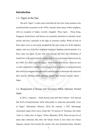 ‧國
立
政 治
大
學
‧
Nation
al Chengchi Univ
ersity
1
Introduction
1.1. Tigers in the Sun
The term ―tigers‖ is often used to describe the four East Asian countries who
accelerated their economies in the 1970s, a decade where many of their neighbors,
with an exception of Japan, severely struggled. These tigers – Hong Kong,
Singapore, South Korea, and Taiwan, are constantly referred to in scholarly Asian
articles and texts, especially in the light of economic studies. While all four of
these tigers were at some point occupied by the once rising sun of the Japanese
empire, only two of the four underwent long-term Japanese colonial periods. It is
these same two tigers, in fact, that went through the trials and tribulations of
martial law in the mid-twentieth century, only to rise to prominent democracies by
the 1990s. It is these same two tigers – South Korea and Taiwan, which are now
so often compared in virtually every category, from economics to democratization,
that will be investigated throughout this research paper to determine the reason for
their heavily differing public opinions toward their former colonial master –
Japan.
1.2. Background of Korean and Taiwanese Public Opinions Toward
Japan
In 2013, a Japanese – South Korean joint poll from Genron –EAI showed
that 76.6% of South Koreans ―held ‗unfavorable‘ or ‗relatively unfavorable‘ views
of Japan.‖ (Hiroshima, Shimizu, 2013) By contrast, a 2012 Interchange
Association Japan (IAJ) survey found that ―65 percent of Taiwanese feel either
‗close‘ or ‗really close‘ to Japan.‖ (Thim, Matusoka, 2014). These are just two of
many data collections that show the bizarre divide in how these two former
Japanese colonies feel towards the country who once dominated them. Scholars
 