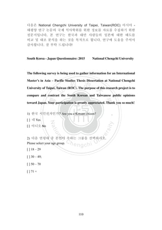 ‧國
立
政 治
大
學
‧
Nation
al Chengchi Univ
ersity
110
다음은 National Chengchi University of Taipei, Taiwan(ROC) 아시아 -
태평양 연구 논문의 국제 석사학위를 위한 정보를 자료를 수집하기 위한
설문지입니다. 본 연구는 한국과 대만 사람들의 일본에 대한 태도를
비교 및 대조 분석을 하는 것을 목적으로 합니다. 연구에 도움을 주셔서
감사합니다. 잘 부탁 드립니다!
South Korea - Japan Questionnaire: 2015 National Chengchi University
The following survey is being used to gather information for an International
Master’s in Asia – Pacific Studies Thesis Dissertation at National Chengchi
University of Taipei, Taiwan (ROC). The purpose of this research project is to
compare and contrast the South Korean and Taiwanese public opinions
toward Japan. Your participation is greatly appreciated. Thank you so much!
1) 한국 시민권자인가? Are you a Korean citizen?
[ ] 네 Yes
[ ] 아니오 No
2) 다음 연령대 중 본인이 속하는 그룹을 선택하시오.
Please select your age group.
[ ] 18 – 29
[ ] 30 – 49;
[ ] 50 – 70
[ ] 71 +
 