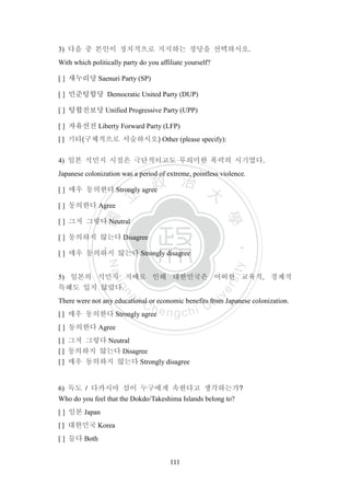 ‧國
立
政 治
大
學
‧
Nation
al Chengchi Univ
ersity
111
3) 다음 중 본인이 정치적으로 지지하는 정당을 선택하시오.
With which politically party do you affiliate yourself?
[ ] 새누리당 Saenuri Party (SP)
[ ] 민준텅합당 Democratic United Party (DUP)
[ ] 텅합진보당 Unified Progressive Party (UPP)
[ ] 자유선진 Liberty Forward Party (LFP)
[ ] 기타(구체적으로 서술하시오) Other (please specify):
4) 일본 식민지 시절은 극단적이고도 무의미한 폭력의 시기였다.
Japanese colonization was a period of extreme, pointless violence.
[ ] 매우 동의한다 Strongly agree
[ ] 동의한다 Agree
[ ] 그저 그렇다 Neutral
[ ] 동의하지 않는다 Disagree
[ ] 매우 동의하지 않는다 Strongly disagree
5) 일본의 식민지 지배로 인해 대한민국은 어떠한 교육적, 경제적
특혜도 입지 않았다.
There were not any educational or economic benefits from Japanese colonization.
[ ] 매우 동의한다 Strongly agree
[ ] 동의한다 Agree
[ ] 그저 그렇다 Neutral
[ ] 동의하지 않는다 Disagree
[ ] 매우 동의하지 않는다 Strongly disagree
6) 독도 / 다카시마 섬이 누구에게 속한다고 생각하는가?
Who do you feel that the Dokdo/Takeshima Islands belong to?
[ ] 일본 Japan
[ ] 대한민국 Korea
[ ] 둘다 Both
 