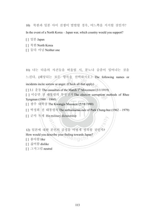 ‧國
立
政 治
大
學
‧
Nation
al Chengchi Univ
ersity
113
10) 북한과 일본 사이 전쟁이 발발할 경우, 어느쪽을 지지할 것인가?
In the event of a North Korea – Japan war, which country would you support?
[ ] 일본 Japan
[ ] 북한 North Korea
[ ] 둘다 아님 Neither one
11) 나는 다음의 사건들을 떠올릴 시, 분노나 슬픔이 일어나는 것을
느낀다. (해당되는 모든 항목을 선택하시오.) The following names or
incidents incite sorrow or anger. (Check all that apply)
[ ] 3.1 운동 The casualties of the March 1st
Movement (3/1/1919)
[ ] 이승만 전 대통령의 부정선거 The election corruption methods of Rhee
Syngman (1948 – 1960)
[ ] 광주 대학살 The Kwangju Massacre (5/18/1980)
[ ] 박정희 전 대통령의 The authoritarian rule of Park Chung-hee (1962 – 1979)
[ ] 군사 독재 His military dictatorship
12) 일본에 대한 본인의 감정을 어떻게 정의할 것인가?
How would you describe your feeling towards Japan?
[ ] 좋아함 like
[ ] 싫어함 dislike
[ ] 그저그럼 neutral
 