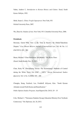 ‧國
立
政 治
大
學
‧
Nation
al Chengchi Univ
ersity
115
Nahm, Andrew C. Introduction to Korean History and Culture. Seoul, South
Korea: Hollym, 1993.
Shirk, Susan L. China: Fragile Superpower. New York, NY:
Oxford University Press, 2007.
Wu, Zhuo-liu. Orphan of Asia. New York, NY: Columbia University Press, 2006.
Periodicals:
Bowman, Garret.―Why Now is the Time to Resolve the Dokdo/Takeshima
Dispute.‖ Case Western Reserve Journal of International Law, Vol. 46: No. 1-2
(Fall 2013): 434 – 461
Breen, Michael. ―Chun Doo-hwan: last dictator.‖ The Korea Times
(Seoul, South Korea), Nov. 23, 2011.
Chen, Ketty W. ―Disciplining Taiwan: The Kuomintang‘s Methods of Control
during the White Terror Era (1947 – 1987).‖ Taiwan International Studies
Quarterly, Vol. 4, No. 4 (2008): 185 – 208
Chungku, Kang, Euicheol, Lee, Friedhoff, &Jiyoon, Kim. ―South Korean
Attitudes toward North Korea and Reunification.‖
Public Opinion Studies Program, Asan Report (Feb. 2015): 29 – 35
Cole, Michael J. “Taiwanese Students Occupy Education Ministry Over Textbook
Controversy.‖ The Diplomat, Jul. 24, 2015.
 