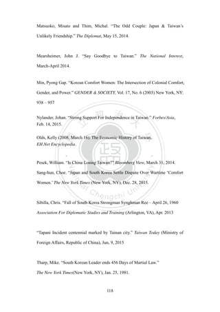 ‧國
立
政 治
大
學
‧
Nation
al Chengchi Univ
ersity
118
Matsuoko, Misato and Thim, Michal. ―The Odd Couple: Japan & Taiwan‘s
Unlikely Friendship.‖ The Diplomat, May 15, 2014.
Mearsheimer, John J. ―Say Goodbye to Taiwan.‖ The National Interest,
March-April 2014.
Min, Pyong Gap. ―Korean Comfort Women: The Intersection of Colonial Comfort,
Gender, and Power.‖ GENDER & SOCIETY, Vol. 17, No. 6 (2003) New York, NY:
938 – 957
Nylander, Johan. ―Strong Support For Independence in Taiwan.‖ Forbes/Asia,
Feb. 14, 2015.
Olds, Kelly (2008, March 16). The Economic History of Taiwan.
EH.Net Encyclopedia.
Pesek, William. ―Is China Losing Taiwan?‖ Bloomberg View, March 31, 2014.
Sang-hun, Choe. ―Japan and South Korea Settle Dispute Over Wartime ‗Comfort
Women.‘ The New York Times (New York, NY), Dec. 28, 2015.
Sibilla, Chris. ―Fall of South Korea Strongman Synghman Ree – April 26, 1960
Association For Diplomatic Studies and Training (Arlington, VA), Apr. 2013
―Tapani Incident centennial marked by Tainan city.‖ Taiwan Today (Ministry of
Foreign Affairs, Republic of China), Jun, 9, 2015
Tharp, Mike. ―South Korean Leader ends 456 Days of Martial Law.‖
The New York Times(New York, NY), Jan. 25, 1981.
 