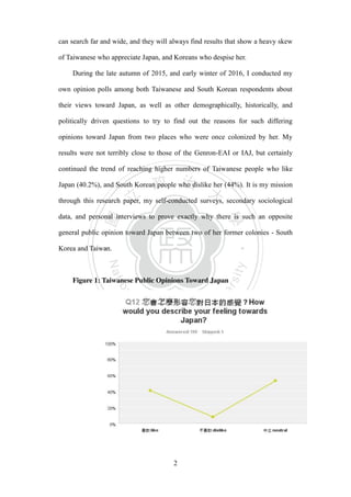 ‧國
立
政 治
大
學
‧
Nation
al Chengchi Univ
ersity
2
can search far and wide, and they will always find results that show a heavy skew
of Taiwanese who appreciate Japan, and Koreans who despise her.
During the late autumn of 2015, and early winter of 2016, I conducted my
own opinion polls among both Taiwanese and South Korean respondents about
their views toward Japan, as well as other demographically, historically, and
politically driven questions to try to find out the reasons for such differing
opinions toward Japan from two places who were once colonized by her. My
results were not terribly close to those of the Genron-EAI or IAJ, but certainly
continued the trend of reaching higher numbers of Taiwanese people who like
Japan (40.2%), and South Korean people who dislike her (44%). It is my mission
through this research paper, my self-conducted surveys, secondary sociological
data, and personal interviews to prove exactly why there is such an opposite
general public opinion toward Japan between two of her former colonies - South
Korea and Taiwan.
Figure 1: Taiwanese Public Opinions Toward Japan
 