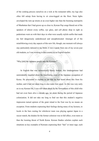 ‧國
立
政 治
大
學
‧
Nation
al Chengchi Univ
ersity
4
of the cooking process ourselves on a wok at the restaurant table; my legs also
often fell asleep from having to sit cross-legged on the floor. Neon lights
enveloped the torn up streets at an even higher rate than the booming metropolis
of Manhattan that I had grown up so close to; Korean Pop songs blared out of the
speakers of almost every coffee, eye glass, and cell phone shop in sight as
pedestrians went on with their days in what were usually stylish outfits that made
me feel dangerously underdressed and unsophisticated. Amongst all of the
mind-blowing every day aspects of this new life, though, one moment will always
stay particularly tattooed to my brain; it was a quote from one of my seven-year
old students, as I was working in this country as an English teacher.
―Why [did] the Japanese people take the Koreans?‖
In English that was miraculously barely broken, this kindergartener had
unmistakably inquired about the humiliating years of the Japanese occupation of
Korea. He proceeded to explain to me that he had heard about this from his
mother, and it had not taken long to also make him upset. As this was very early
on in my Korean life, I was still taken aback by the forwardness of this child who
had not even been alive a decade ago, let alone during the period of Japanese
colonization. It did not take me long to find out that this student‘s negative
impression turned opinion of the giant island to the East was by no means an
exception. From students expressing their feelings during many of my lectures, to
locals in the bars rooting for whichever team was playing against Japan in a
soccer match, the disdain for the former colonizer was in full affect, even more so
than the looming threat of North Korea. Korean Studies scholars explain such
situations as key examples of Koreans expressing their ―han‖ or inner rage; such
 