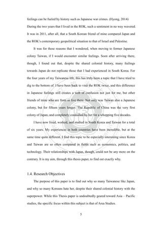 ‧國
立
政 治
大
學
‧
Nation
al Chengchi Univ
ersity
5
feelings can be fueled by history such as Japanese war crimes. (Hyong, 2014)
During the two years that I lived in the ROK, such a sentiment in no way wavered.
It was in 2011, after all, that a South Korean friend of mine compared Japan and
the ROK‘s contemporary geopolitical situation to that of Israel and Palestine.
It was for these reasons that I wondered, when moving to former Japanese
colony Taiwan, if I would encounter similar feelings. Soon after arriving there,
though, I found out that, despite the shared colonial history, many feelings
towards Japan do not replicate those that I had experienced in South Korea. For
the four years of my Taiwanese life, this has truly been a topic that I have tried to
dig to the bottom of. I have been back to visit the ROK twice, and this difference
in Japanese feelings still creates a web of confusion not just for me, but other
friends of mine who are from or live there. Not only was Taiwan also a Japanese
colony, but for fifteen years longer. The Republic of China was the very first
colony of Japan, and completely controlled by her for a whopping five decades.
I have now lived, worked, and studied in South Korea and Taiwan for a total
of six years. My experiences in both countries have been incredible, but at the
same time quite different. I find this topic to be especially interesting since Korea
and Taiwan are so often compared in fields such as economics, politics, and
technology. Their relationships with Japan, though, could not be any more on the
contrary. It is my aim, through this thesis paper, to find out exactly why.
1.4. Research Objectives
The purpose of this paper is to find out why so many Taiwanese like Japan,
and why so many Koreans hate her, despite their shared colonial history with the
superpower. While this Thesis paper is undoubtedly geared toward Asia – Pacific
studies, the specific focus within this subject is that of Area Studies.
 