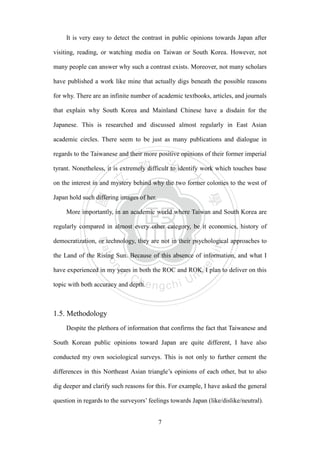 ‧國
立
政 治
大
學
‧
Nation
al Chengchi Univ
ersity
7
It is very easy to detect the contrast in public opinions towards Japan after
visiting, reading, or watching media on Taiwan or South Korea. However, not
many people can answer why such a contrast exists. Moreover, not many scholars
have published a work like mine that actually digs beneath the possible reasons
for why. There are an infinite number of academic textbooks, articles, and journals
that explain why South Korea and Mainland Chinese have a disdain for the
Japanese. This is researched and discussed almost regularly in East Asian
academic circles. There seem to be just as many publications and dialogue in
regards to the Taiwanese and their more positive opinions of their former imperial
tyrant. Nonetheless, it is extremely difficult to identify work which touches base
on the interest in and mystery behind why the two former colonies to the west of
Japan hold such differing images of her.
More importantly, in an academic world where Taiwan and South Korea are
regularly compared in almost every other category, be it economics, history of
democratization, or technology, they are not in their psychological approaches to
the Land of the Rising Sun. Because of this absence of information, and what I
have experienced in my years in both the ROC and ROK, I plan to deliver on this
topic with both accuracy and depth.
1.5. Methodology
Despite the plethora of information that confirms the fact that Taiwanese and
South Korean public opinions toward Japan are quite different, I have also
conducted my own sociological surveys. This is not only to further cement the
differences in this Northeast Asian triangle‘s opinions of each other, but to also
dig deeper and clarify such reasons for this. For example, I have asked the general
question in regards to the surveyors‘ feelings towards Japan (like/dislike/neutral).
 