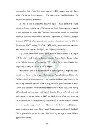 ‧國
立
政 治
大
學
‧
Nation
al Chengchi Univ
ersity
11
communities. Out of my Taiwanese sample, 43/200 surveys were distributed
online. Out of my Korean sample, 11/200 surveys were distributed online. The
rest were all manually distributed.
As this is still a qualitative research paper, I have conducted several
interviews from a varied group of Taiwanese and South Korean people in regards
to their opinions on Japan. My Taiwanese interviewees include an established
professor from the International Relations Department at National Chengchi
University (NCCU), a first generation restaurateur who actively supports both the
Kuomintang (KMT) and the New Party (NP), and a camera equipment company
boss who actively supports the Democratic Progressive Party (DPP).
My Korean interviewees include a well-traveled housewife who is tri-lingual
with fluencies in both English and Japanese, and a Pattern Related Design student
at the Fashion Institute of Technology (FIT). All in all, my interviewees‘ ages
range from as young as 26, and as old as 70 years.
Because this Thesis is on the subject of public opinion, I purposely chose
interviewees from a wide range of backgrounds. Typically, the credibility of a
Thesis rises with a larger amount of expert opinions and interviews. However, the
goal of my particular research is not to only unveil the public opinions of South
Korean and Taiwanese professors toward Japan, but all types of citizens. Surely,
self-conducted and secondary sociological data that I have collected, analyzed,
and reported on are not limited to ROC and ROK citizens of certain categories.
For this reason, to fulfill my scholarly responsibility to use sociological methods
to answer questions regarding the vast difference in South Korean and Taiwanese
public opinions toward Japan, I interviewed the diverse group of people that I did.
This is quite similar to the fact that I distributed my surveys in many different
types of atmospheres.
 