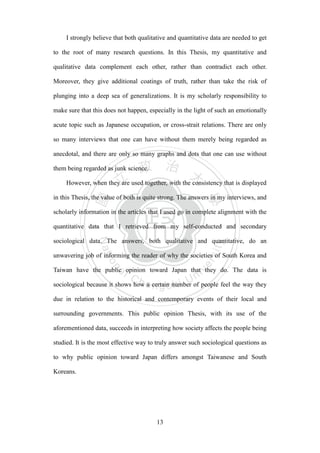 ‧國
立
政 治
大
學
‧
Nation
al Chengchi Univ
ersity
13
I strongly believe that both qualitative and quantitative data are needed to get
to the root of many research questions. In this Thesis, my quantitative and
qualitative data complement each other, rather than contradict each other.
Moreover, they give additional coatings of truth, rather than take the risk of
plunging into a deep sea of generalizations. It is my scholarly responsibility to
make sure that this does not happen, especially in the light of such an emotionally
acute topic such as Japanese occupation, or cross-strait relations. There are only
so many interviews that one can have without them merely being regarded as
anecdotal, and there are only so many graphs and dots that one can use without
them being regarded as junk science.
However, when they are used together, with the consistency that is displayed
in this Thesis, the value of both is quite strong. The answers in my interviews, and
scholarly information in the articles that I used go in complete alignment with the
quantitative data that I retrieved from my self-conducted and secondary
sociological data. The answers, both qualitative and quantitative, do an
unwavering job of informing the reader of why the societies of South Korea and
Taiwan have the public opinion toward Japan that they do. The data is
sociological because it shows how a certain number of people feel the way they
due in relation to the historical and contemporary events of their local and
surrounding governments. This public opinion Thesis, with its use of the
aforementioned data, succeeds in interpreting how society affects the people being
studied. It is the most effective way to truly answer such sociological questions as
to why public opinion toward Japan differs amongst Taiwanese and South
Koreans.
 