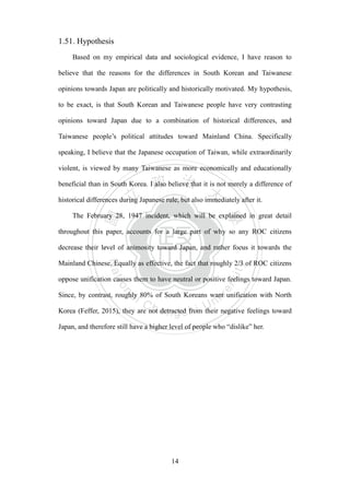 ‧國
立
政 治
大
學
‧
Nation
al Chengchi Univ
ersity
14
1.51. Hypothesis
Based on my empirical data and sociological evidence, I have reason to
believe that the reasons for the differences in South Korean and Taiwanese
opinions towards Japan are politically and historically motivated. My hypothesis,
to be exact, is that South Korean and Taiwanese people have very contrasting
opinions toward Japan due to a combination of historical differences, and
Taiwanese people‘s political attitudes toward Mainland China. Specifically
speaking, I believe that the Japanese occupation of Taiwan, while extraordinarily
violent, is viewed by many Taiwanese as more economically and educationally
beneficial than in South Korea. I also believe that it is not merely a difference of
historical differences during Japanese rule, but also immediately after it.
The February 28, 1947 incident, which will be explained in great detail
throughout this paper, accounts for a large part of why so any ROC citizens
decrease their level of animosity toward Japan, and rather focus it towards the
Mainland Chinese. Equally as effective, the fact that roughly 2/3 of ROC citizens
oppose unification causes them to have neutral or positive feelings toward Japan.
Since, by contrast, roughly 80% of South Koreans want unification with North
Korea (Feffer, 2015), they are not detracted from their negative feelings toward
Japan, and therefore still have a higher level of people who ―dislike‖ her.
 