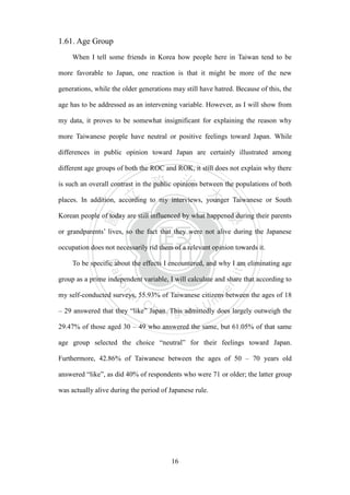 ‧國
立
政 治
大
學
‧
Nation
al Chengchi Univ
ersity
16
1.61. Age Group
When I tell some friends in Korea how people here in Taiwan tend to be
more favorable to Japan, one reaction is that it might be more of the new
generations, while the older generations may still have hatred. Because of this, the
age has to be addressed as an intervening variable. However, as I will show from
my data, it proves to be somewhat insignificant for explaining the reason why
more Taiwanese people have neutral or positive feelings toward Japan. While
differences in public opinion toward Japan are certainly illustrated among
different age groups of both the ROC and ROK, it still does not explain why there
is such an overall contrast in the public opinions between the populations of both
places. In addition, according to my interviews, younger Taiwanese or South
Korean people of today are still influenced by what happened during their parents
or grandparents‘ lives, so the fact that they were not alive during the Japanese
occupation does not necessarily rid them of a relevant opinion towards it.
To be specific about the effects I encountered, and why I am eliminating age
group as a prime independent variable, I will calculate and share that according to
my self-conducted surveys, 55.93% of Taiwanese citizens between the ages of 18
– 29 answered that they ―like‖ Japan. This admittedly does largely outweigh the
29.47% of those aged 30 – 49 who answered the same, but 61.05% of that same
age group selected the choice ―neutral‖ for their feelings toward Japan.
Furthermore, 42.86% of Taiwanese between the ages of 50 – 70 years old
answered ―like‖, as did 40% of respondents who were 71 or older; the latter group
was actually alive during the period of Japanese rule.
 