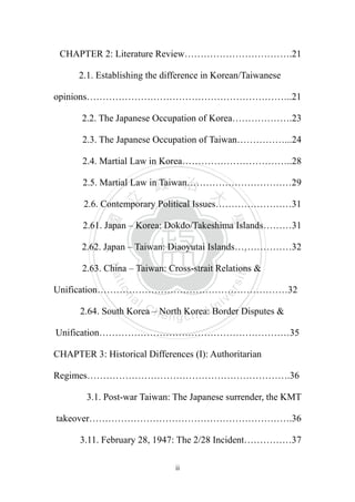 ‧國
立
政 治
大
學
‧
Nation
al Chengchi Univ
ersity
ii
CHAPTER 2: Literature Review…………………………….21
2.1. Establishing the difference in Korean/Taiwanese
opinions………………………………………………………..21
2.2. The Japanese Occupation of Korea……………….23
2.3. The Japanese Occupation of Taiwan……………...24
2.4. Martial Law in Korea……………………………..28
2.5. Martial Law in Taiwan……………………………29
2.6. Contemporary Political Issues……………………31
2.61. Japan – Korea: Dokdo/Takeshima Islands………31
2.62. Japan – Taiwan: Diaoyutai Islands………………32
2.63. China – Taiwan: Cross-strait Relations &
Unification……………………………………………………32
2.64. South Korea – North Korea: Border Disputes &
Unification……………………………………………………35
CHAPTER 3: Historical Differences (I): Authoritarian
Regimes……………………………………………………….36
3.1. Post-war Taiwan: The Japanese surrender, the KMT
takeover……………………………………………………….36
3.11. February 28, 1947: The 2/28 Incident……………37
 